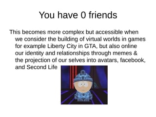 You have 0 friends
This becomes more complex but accessible when
  we consider the building of virtual worlds in games
  for example Liberty City in GTA, but also online
  our identity and relationships through memes &
  the projection of our selves into avatars, facebook,
  and Second Life
 