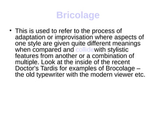 Bricolage
• This is used to refer to the process of
  adaptation or improvisation where aspects of
  one style are given quite different meanings
  when compared and collidewith stylistic
  features from another or a combination of
  multiple. Look at the inside of the recent
  Doctor's Tardis for examples of Brocolage –
  the old typewriter with the modern viewer etc.
 