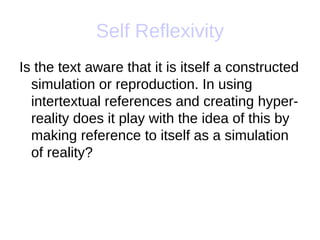 Self Reflexivity
Is the text aware that it is itself a constructed
  simulation or reproduction. In using
  intertextual references and creating hyper-
  reality does it play with the idea of this by
  making reference to itself as a simulation
  of reality?
 