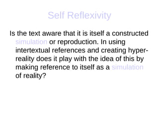 Self Reflexivity
Is the text aware that it is itself a constructed
  simulation or reproduction. In using
  intertextual references and creating hyper-
  reality does it play with the idea of this by
  making reference to itself as a simulation
  of reality?
 