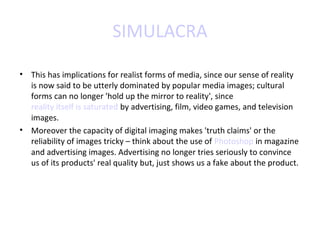 SIMULACRA
• This has implications for realist forms of media, since our sense of reality
is now said to be utterly dominated by popular media images; cultural
forms can no longer 'hold up the mirror to reality', since
reality itself is saturated by advertising, film, video games, and television
images.
• Moreover the capacity of digital imaging makes 'truth claims' or the
reliability of images tricky – think about the use of Photoshop in magazine
and advertising images. Advertising no longer tries seriously to convince
us of its products' real quality but, just shows us a fake about the product.

 