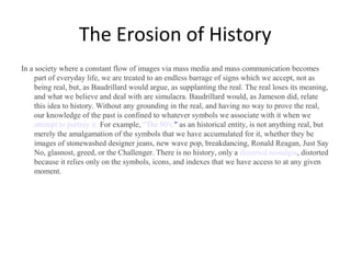 The Erosion of History
In a society where a constant flow of images via mass media and mass communication becomes
part of everyday life, we are treated to an endless barrage of signs which we accept, not as
being real, but, as Baudrillard would argue, as supplanting the real. The real loses its meaning,
and what we believe and deal with are simulacra. Baudrillard would, as Jameson did, relate
this idea to history. Without any grounding in the real, and having no way to prove the real,
our knowledge of the past is confined to whatever symbols we associate with it when we
attempt to portray it. For example, "The 80's," as an historical entity, is not anything real, but
merely the amalgamation of the symbols that we have accumulated for it, whether they be
images of stonewashed designer jeans, new wave pop, breakdancing, Ronald Reagan, Just Say
No, glasnost, greed, or the Challenger. There is no history, only a distorted nostalgia, distorted
because it relies only on the symbols, icons, and indexes that we have access to at any given
moment.

 