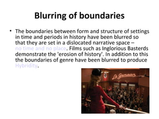Blurring of boundaries
• The boundaries between form and structure of settings
in time and periods in history have been blurred so
that they are set in a dislocated narrative space –
no time and no place. Films such as Inglorious Basterds
demonstrate the 'erosion of history'. In addition to this
the boundaries of genre have been blurred to produce
Hybridity.

 