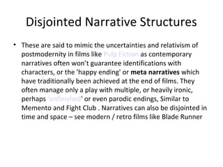 Disjointed Narrative Structures
• These are said to mimic the uncertainties and relativism of
postmodernity in films like Pulp Fiction as contemporary
narratives often won’t guarantee identifications with
characters, or the 'happy ending' or meta narratives which
have traditionally been achieved at the end of films. They
often manage only a play with multiple, or heavily ironic,
perhaps 'unfinished' or even parodic endings, Similar to
Memento and Fight Club . Narratives can also be disjointed in
time and space – see modern / retro films like Blade Runner

 