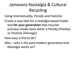 Jamesons Nostalgia & Cultural
Recycling
Using Intertextuality, Parody and Pastiche
Create a new idea for a nostalgia-based media
text for your generation that recycles
previous media texts either a Parody (Cheeky)
or Pastiche (Homage)
How easy is this to do?
Why – who is the post-modern generation that
Nostalgia works on?

 