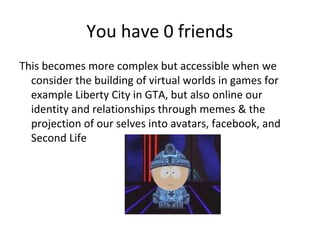 You have 0 friends
This becomes more complex but accessible when we
consider the building of virtual worlds in games for
example Liberty City in GTA, but also online our
identity and relationships through memes & the
projection of our selves into avatars, facebook, and
Second Life

 