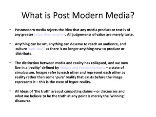 What is Post Modern Media?
•

Postmodern media rejects the idea that any media product or text is of
any greater value than another. All judgements of value are merely taste.

•

Anything can be art, anything can deserve to reach an audience, and
culture ‘eats itself’as there is no longer anything new to produce or
distribute.

•

The distinction between media and reality has collapsed, and we now
live in a ‘reality’ defined by images and representations – a state of
simulacrum. Images refer to each other and represent each other as
reality rather than some ‘pure’ reality that exists before the image
represents it – this is the state of hyper-reality.

•

All ideas of ‘the truth’ are just competing claims – or discourses and
what we believe to be the truth at any point is merely the ‘winning’
discourse.

 