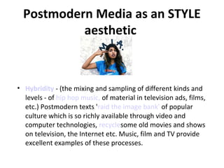Postmodern Media as an STYLE
aesthetic

• Hybridity - (the mixing and sampling of different kinds and
levels - of hip hop music, of material in television ads, films,
etc.) Postmodern texts 'raid the image bank' of popular
culture which is so richly available through video and
computer technologies, recyclesome old movies and shows
on television, the Internet etc. Music, film and TV provide
excellent examples of these processes.

 