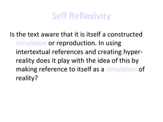 Self Reflexivity
Is the text aware that it is itself a constructed
simulation or reproduction. In using
intertextual references and creating hyperreality does it play with the idea of this by
making reference to itself as a simulation of
reality?

 