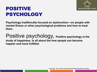 POSITIVE
PSYCHOLOGY
Psychology traditionally focused on dysfunction—on people with
mental illness or other psychological problems and how to treat
them.

Positive psychology, Positive psychology is the
study of happiness. is all about the how people can become
happier and more fulfilled.

Copyright 2013 Athma International Wellness Academy (AIWA)

 