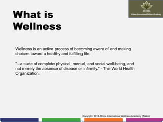 What is
Wellness
Wellness is an active process of becoming aware of and making
choices toward a healthy and fulfilling life.
"...a state of complete physical, mental, and social well-being, and
not merely the absence of disease or infirmity." - The World Health
Organization.

Copyright 2013 Athma International Wellness Academy (AIWA)

 