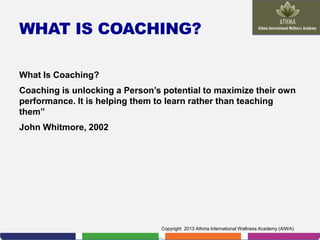 WHAT IS COACHING?
What Is Coaching?
Coaching is unlocking a Person’s potential to maximize their own
performance. It is helping them to learn rather than teaching
them”
John Whitmore, 2002

Copyright 2013 Athma International Wellness Academy (AIWA)

 