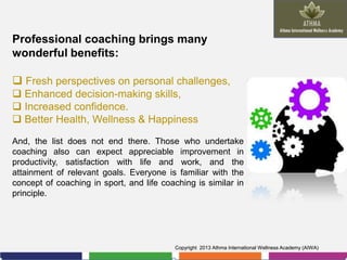 Professional coaching brings many
wonderful benefits:
 Fresh perspectives on personal challenges,
 Enhanced decision-making skills,
 Increased confidence.
 Better Health, Wellness & Happiness
And, the list does not end there. Those who undertake
coaching also can expect appreciable improvement in
productivity, satisfaction with life and work, and the
attainment of relevant goals. Everyone is familiar with the
concept of coaching in sport, and life coaching is similar in
principle.

Copyright 2013 Athma International Wellness Academy (AIWA)

 