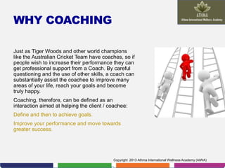 WHY COACHING
Just as Tiger Woods and other world champions
like the Australian Cricket Team have coaches, so if
people wish to increase their performance they can
get professional support from a Coach. By careful
questioning and the use of other skills, a coach can
substantially assist the coachee to improve many
areas of your life, reach your goals and become
truly happy.
Coaching, therefore, can be defined as an
interaction aimed at helping the client / coachee:

Define and then to achieve goals.
Improve your performance and move towards
greater success.

Copyright 2013 Athma International Wellness Academy (AIWA)

 