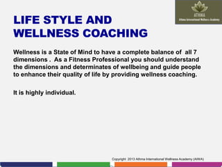 LIFE STYLE AND
WELLNESS COACHING
Wellness is a State of Mind to have a complete balance of all 7
dimensions . As a Fitness Professional you should understand
the dimensions and determinates of wellbeing and guide people
to enhance their quality of life by providing wellness coaching.
It is highly individual.

Copyright 2013 Athma International Wellness Academy (AIWA)

 