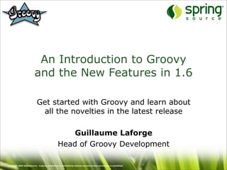 An Introduction to Groovy
                          and the New Features in 1.6

                            Get started with Groovy and learn about
                             all the novelties in the latest release

                                                     Guillaume Laforge
                                                 Head of Groovy Development

Copyright 2009 SpringSource. Copying, publishing or distributing without express written permission is prohibited.
 
