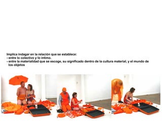 Implica indagar en la relación que se establece:  - entre lo colectivo y lo íntimo . - entre la materialidad que se escoge, su significado dentro de la cultura material, y el mundo de  los objetos 