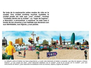 Se trata de la exploración sobre modos de vida en la ciudad.  Una ciudad contiene muchas ciudades la ciudad puede ser más que “una” ciudad”, muchas “ciudades dentro de la ciudad”: un “lugar de lugares”, a descubrir, a pronosticar, a reactivar, en este caso a través de los usuarios y sus habitats que devienen con sus identidades, sus lógicas, y sus pautas. La reflexión sobre el habitar nos hace preguntarnos ¿a quién esta destinado el habitar a proyectar, que idea de espacio y tiempo implica?, ¿a que modos de vida?, ¿Qué relaciones establece con la ciudad? ¿Cuál es el vínculo con la ciudad?, ¿con que instrumentos se define? ¿Qué relaciones se establecen entre los eventos, objetos y lugares del habitar? 