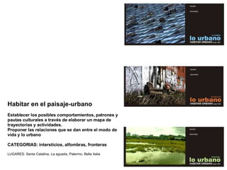 Habitar en el paisaje-urbano Establecer los posibles comportamientos, patrones y pautas culturales a través de elaborar un mapa de trayectorias y actividades.  Proponer las relaciones que se dan entre el modo de vida y lo urbano CATEGORIAS:  intersticios, alfombras, fronteras LUGARES: Santa Catalina, La aguada, Palermo, Bella Italia 