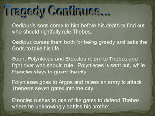 Oedipus’s sons come to him before his death to find out who should rightfully rule Thebes. Oedipus curses them both for being greedy and asks the Gods to take his life. Soon, Polynieces and Eteocles return to Thebes and fight over who should rule.  Polynieces is sent out, while Eteocles stays to guard the city. Polynieces goes to Argos and raises an army to attack Thebes’s seven gates into the city. Eteocles rushes to one of the gates to defend Thebes, where he unknowingly battles his brother… Tragedy Continues… 