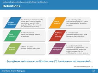 12Jose María Álvarez Rodríguez
Software Engineering-Systems and Software architecture
Definitions
Any software system has an architecture even if it is unknown or not documented...
It is the structure or structures of the
system, which comprise software
elements, the externally visible
properties of those elements, and
the relationships among them.
Software
Architecture
Static
structure
Dynamic
structure
Quality
property
Architectu-
ral
element
Architectural
description
It defines its internal
design-time elements and their
arrangement
It defines its runtime
elements and their interactions.
It is an externally visible,
nonfunctional property of a system
such as performance, security, or
scalability.
It is a fundamental
piece from which a system can be
considered to be constructed.
It is a set of products that
documents an architecture in a way
its stakeholders can understand
and demonstrates that the
architecture has met their concerns
See original definition in [1].
 
