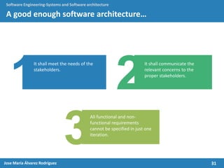 31Jose María Álvarez Rodríguez
Software Engineering-Systems and Software architecture
A good enough software architecture…
It shall meet the needs of the
stakeholders.
All functional and non-
functional requirements
cannot be specified in just one
iteration.
It shall communicate the
relevant concerns to the
proper stakeholders.
 