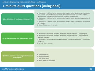 35Jose María Álvarez Rodríguez
Software Engineering-Systems and Software architecture
1-minute quizz questions (Aulaglobal)
a) Architecture is defined by the recommended practice as the fundamental organization
of a system, embodied in its components, their relationships to each other and the
environment, and the principles governing its design and evolution.
b) Architecture is defined by the recommended practice as the functional organization of
a system.
c) Architecture is defined by the recommended practice as the fundamental organization
of a system.
d) None of the answers is correct.
Q1:A definition of “software architecture”…
a) Represents the system from the developer perspective with a class diagram.
b) Represents the system from the developer perspective with a component or
package diagram.
c) Represents the interactions between system components through a component
diagram.
d) a) and b) are correct.
Q2: In the 4+1 model, the development view…
a) Fragmentation
b) Inconsistencies
c) Too much views
d) All of them are problems.
Q3: Which is an issue of having multiple views
of an system?
 