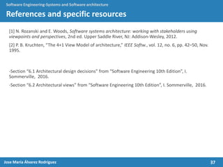 37Jose María Álvarez Rodríguez
Software Engineering-Systems and Software architecture
References and specific resources
[1] N. Rozanski and E. Woods, Software systems architecture: working with stakeholders using
viewpoints and perspectives, 2nd ed. Upper Saddle River, NJ: Addison-Wesley, 2012.
[2] P. B. Kruchten, “The 4+1 View Model of architecture,” IEEE Softw., vol. 12, no. 6, pp. 42–50, Nov.
1995.
-Section “6.1 Architectural design decisions” from “Software Engineering 10th Edition”, I.
Sommerville, 2016.
-Section “6.2 Architectural views” from “Software Engineering 10th Edition”, I. Sommerville, 2016.
 