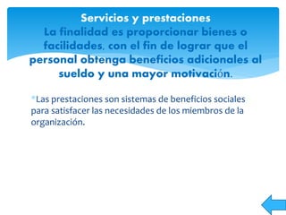*Las prestaciones son sistemas de beneficios sociales
para satisfacer las necesidades de los miembros de la
organización.
Servicios y prestaciones
La finalidad es proporcionar bienes o
facilidades, con el fin de lograr que el
personal obtenga beneficios adicionales al
sueldo y una mayor motivación.
 