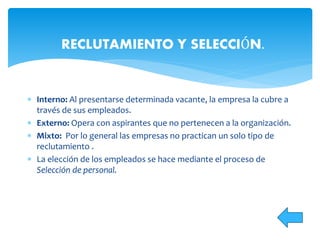  Interno: Al presentarse determinada vacante, la empresa la cubre a
través de sus empleados.
 Externo: Opera con aspirantes que no pertenecen a la organización.
 Mixto: Por lo general las empresas no practican un solo tipo de
reclutamiento .
 La elección de los empleados se hace mediante el proceso de
Selección de personal.
RECLUTAMIENTO Y SELECCIÓN.
 