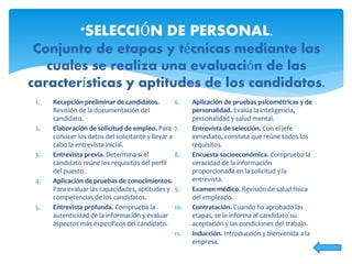 1. Recepción preliminar de candidatos.
Revisión de la documentación del
candidato.
2. Elaboración de solicitud de empleo. Para
conocer los datos del solicitante y llevar a
cabo la entrevista inicial.
3. Entrevista previa. Determina si el
candidato reúne los requisitos del perfil
del puesto.
4. Aplicación de pruebas de conocimientos.
Para evaluar las capacidades, aptitudes y
competencias de los candidatos.
5. Entrevista profunda. Comprueba la
autenticidad de la información y evaluar
aspectos más específicos del candidato.
6. Aplicación de pruebas psicométricas y de
personalidad. Evalúa la inteligencia,
personalidad y salud mental.
7. Entrevista de selección. Con el jefe
inmediato, constata que reúne todos los
requisitos.
8. Encuesta socioeconómica. Comprueba la
veracidad de la información
proporcionada en la solicitud y la
entrevista.
9. Examen médico. Revisión de salud física
del empleado.
10. Contratación. Cuando ha aprobado las
etapas, se le informa al candidato su
aceptación y las condiciones del trabajo.
11. Inducción. Introducción y bienvenida a la
empresa.
*SELECCIÓN DE PERSONAL.
Conjunto de etapas y técnicas mediante las
cuales se realiza una evaluación de las
características y aptitudes de los candidatos.
 
