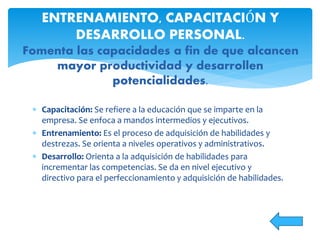  Capacitación: Se refiere a la educación que se imparte en la
empresa. Se enfoca a mandos intermedios y ejecutivos.
 Entrenamiento: Es el proceso de adquisición de habilidades y
destrezas. Se orienta a niveles operativos y administrativos.
 Desarrollo: Orienta a la adquisición de habilidades para
incrementar las competencias. Se da en nivel ejecutivo y
directivo para el perfeccionamiento y adquisición de habilidades.
ENTRENAMIENTO, CAPACITACIÓN Y
DESARROLLO PERSONAL.
Fomenta las capacidades a fin de que alcancen
mayor productividad y desarrollen
potencialidades.
 
