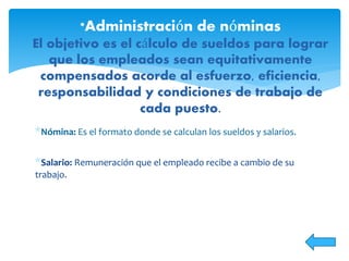 *Nómina: Es el formato donde se calculan los sueldos y salarios.
*Salario: Remuneración que el empleado recibe a cambio de su
trabajo.
*Administración de nóminas
El objetivo es el cálculo de sueldos para lograr
que los empleados sean equitativamente
compensados acorde al esfuerzo, eficiencia,
responsabilidad y condiciones de trabajo de
cada puesto.
 