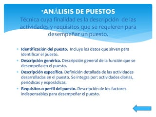  Identificación del puesto. Incluye los datos que sirven para
identificar el puesto.
 Descripción genérica. Descripción general de la función que se
desempeña en el puesto.
 Descripción específica. Definición detallada de las actividades
desarrolladas en el puesto. Se integra por: actividades diarias,
periódicas y esporádicas.
 Requisitos o perfil del puesto. Descripción de los factores
indispensables para desempeñar el puesto.
*ANÁLISIS DE PUESTOS
Técnica cuya finalidad es la descripción de las
actividades y requisitos que se requieren para
desempeñar un puesto.
 