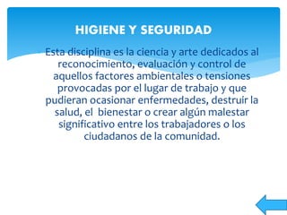  Esta disciplina es la ciencia y arte dedicados al
reconocimiento, evaluación y control de
aquellos factores ambientales o tensiones
provocadas por el lugar de trabajo y que
pudieran ocasionar enfermedades, destruir la
salud, el bienestar o crear algún malestar
significativo entre los trabajadores o los
ciudadanos de la comunidad.
HIGIENE Y SEGURIDAD
 