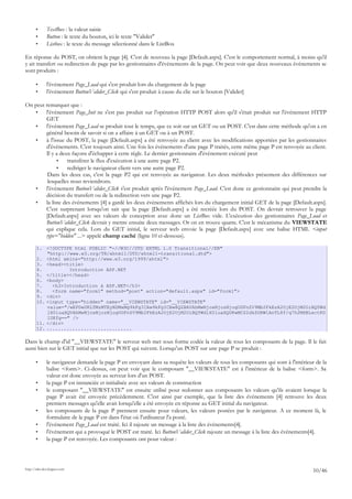 • TextBox : la valeur saisie
• Button : le texte du bouton, ici le texte "Valider"
• Listbox : le texte du message sélectionné dans le ListBox
En réponse du POST, on obtient la page [4]. C'est de nouveau la page [Default.aspx]. C'est le comportement normal, à moins qu'il
y ait transfert ou redirection de page par les gestionnaires d'événements de la page. On peut voir que deux nouveaux événements se
sont produits :
• l'événement Page_Load qui s'est produit lors du chargement de la page
• l'événement ButtonValider_Click qui s'est produit à cause du clic sur le bouton [Valider]
On peut remarquer que :
• l'événement Page_Init ne s'est pas produit sur l'opération HTTP POST alors qu'il s'était produit sur l'événement HTTP
GET
• l'événement Page_Load se produit tout le temps, que ce soit sur un GET ou un POST. C'est dans cette méthode qu'on a en
général besoin de savoir si on a affaire à un GET ou à un POST.
• à l'issue du POST, la page [Default.aspx] a été renvoyée au client avec les modifications apportées par les gestionnaires
d'événements. C'est toujours ainsi. Une fois les événements d'une page P traités, cette même page P est renvoyée au client.
Il y a deux façons d'échapper à cette règle. Le dernier gestionnaire d'événement exécuté peut
• transférer le flux d'exécution à une autre page P2.
• rediriger le navigateur client vers une autre page P2.
Dans les deux cas, c'est la page P2 qui est renvoyée au navigateur. Les deux méthodes présentent des différences sur
lesquelles nous reviendrons.
• l'événement ButtonValider_Click s'est produit après l'événement Page_Load. C'est donc ce gestionnaire qui peut prendre la
décision du transfert ou de la redirection vers une page P2.
• la liste des événements [4] a gardé les deux événements affichés lors du chargement initial GET de la page [Default.aspx].
C'est surprenant lorsqu'on sait que la page [Default.aspx] a été recréée lors du POST. On devrait retrouver la page
[Default.aspx] avec ses valeurs de conception avec donc un ListBox vide. L'exécution des gestionnaires Page_Load et
ButtonValider_Click devrait y mettre ensuite deux messages. Or on en trouve quatre. C'est le mécanisme du VIEWSTATE
qui explique cela. Lors du GET initial, le serveur web envoie la page [Default.aspx] avec une balise HTML <input
type="hidden" ...> appelé champ caché (ligne 10 ci-dessous).
1. <!DOCTYPE html PUBLIC "-//W3C//DTD XHTML 1.0 Transitional//EN"
"http://www.w3.org/TR/xhtml1/DTD/xhtml1-transitional.dtd">
2. <html xmlns="http://www.w3.org/1999/xhtml">
3. <head><title>
4. Introduction ASP.NET
5. </title></head>
6. <body>
7. <h3>Introduction à ASP.NET</h3>
8. <form name="form1" method="post" action="default.aspx" id="form1">
9. <div>
10. <input type="hidden" name="__VIEWSTATE" id="__VIEWSTATE"
value="/wEPDwUKLTMzMTEyNDMxMg9kFgICAw9kFgICBw8QZBAVAhMwNjoxNjozNjogUGFnZV9Mb2FkEzA2OjE2OjM2OiBQYWd
lX0luaXQVAhMwNjoxNjozNjogUGFnZV9Mb2FkEzA2OjE2OjM2OiBQYWdlX0luaXQUKwMCZ2dkZGRW1AnTL8f/q7h2MXBLxctKD
1UKfg==" />
11. </div>
12. ..............................
Dans le champ d'id "__VIEWSTATE" le serveur web met sous forme codée la valeur de tous les composants de la page. Il le fait
aussi bien sur le GET initial que sur les POST qui suivent. Lorsqu'un POST sur une page P se produit :
• le navigateur demande la page P en envoyant dans sa requête les valeurs de tous les composants qui sont à l'intérieur de la
balise <form>. Ci-dessus, on peut voir que le composant "__VIEWSTATE" est à l'intérieur de la balise <form>. Sa
valeur est donc envoyée au serveur lors d'un POST.
• la page P est instanciée et initialisée avec ses valeurs de construction
• le composant "__VIEWSTATE" est ensuite utilisé pour redonner aux composants les valeurs qu'ils avaient lorsque la
page P avait été envoyée précédemment. C'est ainsi par exemple, que la liste des événements [4] retrouve les deux
premiers messages qu'elle avait lorsqu'elle a été envoyée en réponse au GET initial du navigateur.
• les composants de la page P prennent ensuite pour valeurs, les valeurs postées par le navigateur. A ce moment là, le
formulaire de la page P est dans l'état où l'utilisateur l'a posté.
• l'événement Page_Load est traité. Ici il rajoute un message à la liste des événements[4].
• l'événement qui a provoqué le POST est traité. Ici ButtonValider_Click rajoute un message à la liste des événements[4].
• la page P est renvoyée. Les composants ont pour valeur :
http://tahe.developpez.com
10/46
 