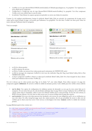 • LabelPost est de type [System.Web.UI.WebControls.Label] (cf Default.aspx.designer.cs). Sa propriété Text représente le
texte affiché par le composant.
• TextBoxNom et TextBoxAge sont de type [System.Web.UI.WebControls.TextBox]. La propriété Text d'un composant
TextBox est le texte affiché dans la zone de saisie.
• la méthode Trim() élimine les espaces qui peuvent précéder ou suivre une chaîne de caractères
Comme il a été expliqué précédemment, lorsque la méthode ButtonValider_Click est exécutée, les composants de la page ont la
valeur qu'ils avaient lorsque la page a été postée par l'utilisateur. Les propriétés Text des deux TextBox ont donc pour valeur les
textes saisis par l'utilisateur dans le navigateur.
Voici un exemple :
• en [1], les valeurs postées
• en [2], la réponse du serveur.
• en [3], les TextBox ont retrouvé leur valeur postée par le mécanisme du VIEWSTATE activé
• en [4], les messages du composant ListBoxEvts sont issus des méthodes Page_Init, Page_Load, ButtonValider_Click et d'un
VIEWSTATE inhibé
• en [5], le composant LabelPost a obtenu sa valeur par la méthode ButtonValider_Click. On a bien récupéré les deux valeurs
saisies par l'utilisateur dans les deux TextBox [1].
On voit ci-dessus que la valeur postée pour l'âge est la chaîne "yy", une valeur illégale. Nous allons rajouter à la page des
composants appelés validateurs. Ils servent à vérifier la validité de données postées. Cette validité peut être vérifiée à deux endroits
:
• sur le client. Une option de configuration du validateur permet de demander ou non que les tests soient faits sur le
navigateur. Ils sont alors faits par du code JavaScript embarqué dans la page Html. Lorsque l'utilisateur fait un POST des
valeurs saisies dans le formulaire, celles-ci sont tout d'abord vérifiées par le code Javascript. Si l'un des tests échoue, le
POST n'est pas effectué. On évite ainsi un aller-retour avec le serveur rendant ainsi la page plus réactive.
• sur le serveur. Si les tests côté client peuvent être facultatifs, côté serveur ils sont obligatoires qu'il y ait eu vérification ou
non côté client. En effet, lorsqu'une page reçoit des valeurs postées, elle n'a pas possibilité de savoir si elles ont été
vérifiées par le client avant leur envoi. Côté serveur, le développeur doit donc toujours vérifier la validité des données
postées.
La page [Default.aspx] évolue comme suit :
1. <%@ Page Language="C#" AutoEventWireup="true" CodeBehind="Default.aspx.cs"
Inherits="Intro._Default" %>
2.
3. <!DOCTYPE html PUBLIC "-//W3C//DTD XHTML 1.0 Transitional//EN"
"http://www.w3.org/TR/xhtml1/DTD/xhtml1-transitional.dtd">
4. <html xmlns="http://www.w3.org/1999/xhtml">
5. <head runat="server">
http://tahe.developpez.com
13/46
1
2
3
4
5
 