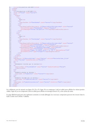 6. <title>Introduction ASP.NET</title>
7. </head>
8. <body>
9. <h3>Introduction à ASP.NET</h3>
10. <form id="form1" runat="server">
11. <div>
12. <table>
13. <tr>
14. <td>
15. Nom</td>
16. <td>
17. <asp:TextBox ID="TextBoxNom" runat="server"></asp:TextBox>
18. </td>
19. <td>
20. <asp:RequiredFieldValidator ID="RequiredFieldValidatorNom" runat="server"
21. ControlToValidate="TextBoxNom" Display="Dynamic"
22. ErrorMessage="Donnée obligatoire !"></asp:RequiredFieldValidator>
23. </td>
24. </tr>
25. <tr>
26. <td>
27. Age</td>
28. <td>
29. <asp:TextBox ID="TextBoxAge" runat="server"></asp:TextBox>
30. </td>
31. <td>
32. <asp:RequiredFieldValidator ID="RequiredFieldValidatorAge" runat="server"
33. ControlToValidate="TextBoxAge" Display="Dynamic"
34. ErrorMessage="Donnée obligatoire !"></asp:RequiredFieldValidator>
35. <asp:RangeValidator ID="RangeValidatorAge" runat="server"
36. ControlToValidate="TextBoxAge" Display="Dynamic"
37. ErrorMessage="Tapez un nombre entre 1 et 150 !" MaximumValue="150"
38. MinimumValue="1" Type="Integer"></asp:RangeValidator>
39. </td>
40. </tr>
41. </table>
42. </div>
43. <asp:Button ID="ButtonValider" runat="server" onclick="ButtonValider_Click"
44. Text="Valider" CausesValidation="False"/>
45. <hr />
46. <p>
47. Evénements traités par le serveur</p>
48. <p>
49. <asp:ListBox ID="ListBoxEvts" runat="server" EnableViewState="False">
50. </asp:ListBox>
51. </p>
52. <p>
53. Eléments postés au serveur :
54. <asp:Label ID="LabelPost" runat="server"></asp:Label>
55. </p>
56. <p>
57. Eléments validés par le serveur :
58. <asp:Label ID="LabelValidation" runat="server"></asp:Label>
59. </p>
60. <asp:Label ID="LabelErreursSaisie" runat="server" ForeColor="Red"></asp:Label>
61. </form>
62. </body>
63. </html>
Les validateurs ont été rajoutés aux lignes 20, 32 et 35. Ligne 58, un composant Label est utilisé pour afficher les valeurs postées
valides. Ligne 60, un un composant Label est utilisé pour afficher un message d'erreur s'il y a des erreurs de saisie.
La page [Default.aspx] peut être également construite en mode [Design]. Les nouveaux composants peuvent être trouvés dans la
boîte à outils sous le thème Validation.
http://tahe.developpez.com
14/46
 