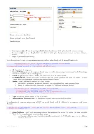 • les composants [1] et [2] sont de type RequiredFieldValidator. Ce validateur vérifie qu'un champ de saisie est non vide.
• le composant [3] est de type RangeValidator. Ce validateur vérifie qu'un champ de saisie contient une valeur entre deux
bornes.
• en [4], les propriétés du validateur [1].
Nous allons présenter les deux types de validateurs au travers de leurs balises dans le code de la page [Default.aspx] :
<asp:RequiredFieldValidator ID="RequiredFieldValidatorNom" runat="server"
ControlToValidate="TextBoxNom" Display="Dynamic"
ErrorMessage="Donnée obligatoire !"></asp:RequiredFieldValidator>
• ID : l'identifiant du composant
• ControlToValidate : le nom du composant dont la valeur est vérifiée. Ici on veut que le composant TextBoxNom n'ait pas
une valeur vide (chaîne vide ou suite d'espaces)
• ErrorMessage : message d'erreur à afficher dans le validateur en cas de donnée invalide.
• EnableClientScript : booléen indiquant si le validateur doit être exécuté également côté client. Cet attribut a la valeur
True par défaut lorsqu'il n'est pas explicitement positionné comme ci-dessus.
• Display : mode d'affichage du validateur. Il y a deux modes :
• static (défaut) : le validateur occupe de la place sur la page même s'il n'affiche pas de message d'erreur
• dynamic : le validateur n'occupe pas de place sur la page s'il n'affiche pas de message d'erreur.
<asp:RangeValidator ID="RangeValidatorAge" runat="server"
ControlToValidate="TextBoxAge" Display="Dynamic"
ErrorMessage="Tapez un nombre entre 1 et 150 !" MaximumValue="150"
MinimumValue="1" Type="Integer"></asp:RangeValidator>
• Type : le type de la donnée vérifiée. Ici l'âge est un entier.
• MinimumValue, MaximumValue : les bornes dans lesquelles doit se trouver la valeur vérifiée
La configuration du composant qui provoque le POST joue un rôle dans le mode de validation. Ici ce composant est le bouton
[Valider] :
<asp:Button ID="ButtonValider" runat="server" onclick="ButtonValider_Click" Text="Valider"
CausesValidation="True" />
• CausesValidation : fixe le mode automatique ou nom des validations côté serveur. Cet attribut a la valeur par défaut
"True" s'il n'est pas explicitement mentionné. Dans ce cas,
• côté client, les validateurs ayant EnableClientScript à True sont exécutés. Le POST n'a lieu que si tous les validateurs
côté client réussissent.
http://tahe.developpez.com
15/46
1
2 3
4
 