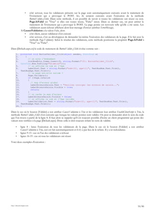 • côté serveur, tous les validateurs présents sur la page sont automatiquement exécutés avant le traitement de
l'événement qui a provoqué le POST. Ici, ils seraient exécutés avant l'exécution de la méthode
ButtonValider_Click. Dans cette méthode, il est possible de savoir si toutes les validations ont réussi ou non.
Page.IsValid est "True" si elles ont toutes réussi, "False" sinon. Dans ce dernier cas, on peut arrêter le
traitement de l'événement qui a provoqué le POST. La page postée est renvoyée telle qu'elle a été saisie. Les
validateurs ayant échoué affichent alors leur message d'erreur (attribut ErrorMessage).
Si CausesValidation a la valeur False, alors
• côté client, aucun validateur n'est exécuté
• côté serveur, c'est au développeur de demander lui-même l'exécution des validateurs de la page. Il le fait avec la
méthode Page.Validate(). Selon le résultat des validations, cette méthode positionne la propriété Page.IsValid à
"True" ou "False".
Dans [Default.aspx.cs] le code de traitement de ButtonValider_Click évolue comme suit :
1. protected void ButtonValider_Click(object sender, EventArgs e)
2. {
3. // on note l'événement
4. ListBoxEvts.Items.Insert(0, string.Format("{0}: ButtonValider_Click",
DateTime.Now.ToString("hh:mm:ss")));
5. // on affiche le nom et l'âge
6. LabelPost.Text = string.Format("nom={0}, age={1}", TextBoxNom.Text.Trim(),
TextBoxAge.Text.Trim());
7. // la page est-elle valide ?
8. Page.Validate();
9. if (!Page.IsValid)
10. {
11. // msg d'erreur global
12. LabelErreursSaisie.Text = "Veuillez corriger les erreurs de saisie...";
13. LabelErreursSaisie.Visible = true;
14. return;
15. }
16. // on cache le msg d'erreur
17. LabelErreursSaisie.Visible = false;
18. // on affiche le nom et l'âge validés
19. LabelValidation.Text = string.Format("nom={0}, age={1}", TextBoxNom.Text.Trim(),
TextBoxAge.Text.Trim());
20. }
Dans le cas où le bouton [Valider] a son attribut CausesValidation à True et les validateurs leur attribut EnableClientScript à True, la
méthode ButtonValider_Click n'est exécutée que lorsque les valeurs postées sont valides. On peut se demander alors le sens du code
que l'on trouve à partir de la ligne 8. Il faut alors se rappeler qu'il est toujours possible d'écrire un client programmé qui poste des
valeurs non vérifiées à la page [Default.aspx]. Donc celle-ci doit toujours refaire les tests de validité.
• ligne 8 : lance l'exécution de tous les validateurs de la page. Dans le cas où le bouton [Valider] a son attribut
CausesValidation à True, ceci est fait automatiquement et il n'y a pas lieu de le refaire. Il y a ici redondance.
• lignes 9-15 : cas où l'un des validateurs a échoué
• lignes 16-19 : cas où tous les validateurs ont réussi
Voici deux exemples d'exécution :
http://tahe.developpez.com
16/46
 