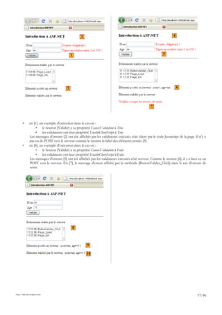 • en [1], un exemple d'exécution dans le cas où :
• le bouton [Valider] a sa propriété CausesValidation à True
• les validateurs ont leur propriété EnableClientScript à True
Les messages d'erreurs [2] ont été affichés par les validateurs exécutés côté client par le code Javascript de la page. Il n'y a
pas eu de POST vers le serveur comme le montre le label des éléments postés [3].
• en [4], un exemple d'exécution dans le cas où :
• le bouton [Valider] a sa propriété CausesValidation à False
• les validateurs ont leur propriété EnableClientScript à False
Les messages d'erreurs [5] ont été affichés par les validateurs exécutés côté serveur. Comme le montre [6], il y a bien eu un
POST vers le serveur. En [7], le message d'erreur affiché par la méthode [ButtonValider_Click] dans le cas d'erreurs de
saisie.
http://tahe.developpez.com
17/46
1
2
3
4
5
6
7
8
9
10
 