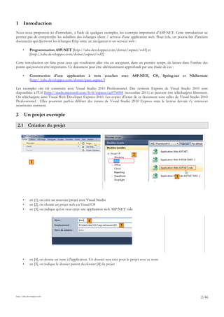 1 Introduction
Nous nous proposons ici d'introduire, à l'aide de quelques exemples, les concepts importants d'ASP.NET. Cette introduction ne
permet pas de comprendre les subtilités des échanges client / serveur d'une application web. Pour cela, on pourra lire d'anciens
documents qui décrivent les échanges Http entre un navigateur et un serveur web :
• Programmation ASP.NET [http://tahe.developpez.com/dotnet/aspnet/vol1] et
[http://tahe.developpez.com/dotnet/aspnet/vol2]
Cette introduction est faite pour ceux qui voudraient aller vite en acceptant, dans un premier temps, de laisser dans l'ombre des
points qui peuvent être importants. Ce document peut être ultérieurement approfondi par une étude de cas :
• Construction d'une application à trois couches avec ASP.NET, C#, Spring.net et Nhibernate
[http://tahe.developpez.com/dotnet/pam-aspnet/]
Les exemples ont été construits avec Visual Studio 2010 Professionnel. Des versions Express de Visual Studio 2010 sont
disponibles à l'Url [http://msdn.microsoft.com/fr-fr/express/aa975050] (novembre 2011) et peuvent être téléchargées librement.
On téléchargera ainsi Visual Web Developer Express 2010. Les copies d'écran de ce document sont celles de Visual Studio 2010
Professionnel . Elles pourront parfois différer des écrans de Visual Studio 2010 Express mais le lecteur devrait s'y retrouver
néanmoins aisément.
2 Un projet exemple
2.1 Création du projet
• en [1], on crée un nouveau projet avec Visual Studio
• en [2], on choisit un projet web en Visual C#
• en [3], on indique qu'on veut créer une application web ASP.NET vide
• en [4], on donne un nom à l'application. Un dossier sera créé pour le projet avec ce nom.
• en [5], on indique le dossier parent du dossier [4] du projet
http://tahe.developpez.com
2/46
3
2
1
4
5
 