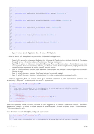 14. {
15.
16. }
17.
18. protected void Application_BeginRequest(object sender, EventArgs e)
19. {
20.
21. }
22.
23. protected void Application_AuthenticateRequest(object sender, EventArgs e)
24. {
25.
26. }
27.
28. protected void Application_Error(object sender, EventArgs e)
29. {
30.
31. }
32.
33. protected void Session_End(object sender, EventArgs e)
34. {
35.
36. }
37.
38. protected void Application_End(object sender, EventArgs e)
39. {
40.
41. }
42. }
43. }
• ligne 5 : la classe globale d'application dérive de la classe HttpApplication
La classe est générée avec des squelettes de gestionnaires d'événements de l'application :
• lignes 8, 38 : gèrent les événements Application_Start (démarrage de l'application) et Application_End (fin de l'application
lorsque le serveur web s'arrête ou lorsque l'administrateur décharge l'application)
• lignes 13, 33 : gèrent les événements Session_Start (démarrage d'une nouvelle session client à l'arrivée d'un nouveau client
ou à l'expiration d'une session existante) et Session_End (fin d'une session client soit explicitement par programmation soit
implicitement par dépassement de la durée autorisée pour une session).
• ligne 28 : gère l'événement Application_Error (apparition d'une exception non gérée par le code de l'application et remontée
jusqu'au serveur)
• ligne 18 : gère l'événement Application_BeginRequest (arrivée d'une nouvelle requête).
• ligne 23 : gère l'événement Application_AuhenticateRequest (se produit lorsqu'un utilisateur s'est authentifié).
La méthode [Application_Start] est souvent utilisée pour initialiser l'application à partir d'informations contenues dans
[Web.Config]. Celui généré à la création initiale d'un projet a l'allure suivante :
1. <?xml version="1.0" encoding="utf-8"?>
2.
3. <!--
4. Pour plus d'informations sur la configuration de votre application ASP.NET, consultez
5. http://go.microsoft.com/fwlink/?LinkId=169433
6. -->
7.
8. <configuration>
9. <system.web>
10. <compilation debug="true" targetFramework="4.0" />
11. </system.web>
12.
13. </configuration>
Pour notre application actuelle, ce fichier est inutile. Si on le supprime ou le renomme, l'application continue à fonctionner
normalement. Lorsqu'il a été détruit, on peut le régénérer de la façon suivante : clic droit sur projet Ajouter / Nouvel élément /
Fichier de configuration web.
Nous allons faire évoluer le fichier [Web.config] de la façon suivante :
1. <?xml version="1.0" encoding="utf-8"?>
2.
3. <!--
4. Pour plus d'informations sur la configuration de votre application ASP.NET, consultez
http://tahe.developpez.com
20/46
 
