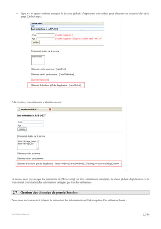 • ligne 6 : les quatre attributs statiques de la classe globale d'application sont utilisés pour alimenter un nouveau label de la
page [Default.aspx]
A l'exécution, nous obtenons le résultat suivant :
Ci-dessus, nous voyons que les paramètres de [Web.config] ont été correctement récupérés. La classe globale d'application est le
bon endroit pour stocker des informations partagées par tous les utilisateurs.
2.7 Gestion des données de portée Session
Nous nous intéressons ici à la façon de mémoriser des informations au fil des requêtes d'un utilisateur donné :
http://tahe.developpez.com
22/46
 