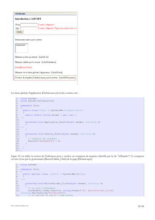 La classe globale d'application [Global.asax.cs] évolue comme suit :
1. using System;
2. using System.Configuration;
3.
4. namespace Intro
5. {
6. public class Global : System.Web.HttpApplication
7. {
8. public static string Param1 { get; set; }
9. ...
10.
11. protected void Application_Start(object sender, EventArgs e)
12. {
13. ...
14. }
15.
16. protected void Session_Start(object sender, EventArgs e)
17. {
18. // compteur de requêtes
19. Session["nbRequêtes"] = 0;
20. }
21.
22. }
23. }
Ligne 19, on utilise la session de l'utilisateur pour y stocker un compteur de requêtes identifié par la clé "nbRequêtes". Ce compteur
est mis à jour par le gestionnaire [ButtonValider_Click] de la page [Default.aspx] :
1. using System;
2.
3. namespace Intro
4. {
5. public partial class _Default : System.Web.UI.Page
6. {
7. ....
8.
9. protected void ButtonValider_Click(object sender, EventArgs e)
10. {
11. // on note l'événement
12. ListBoxEvts.Items.Insert(0, string.Format("{0}: ButtonValider_Click",
DateTime.Now.ToString("hh:mm:ss")));
13. // on affiche le nom et l'âge postés
http://tahe.developpez.com
24/46
 