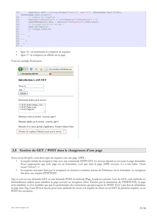 14. LabelPost.Text = string.Format("nom={0}, age={1}", TextBoxNom.Text.Trim(),
TextBoxAge.Text.Trim());
15. // nombre de requêtes
16. Session["nbRequêtes"] = (int)Session["nbRequêtes"] + 1;
17. LabelNbRequetes.Text = Session["nbRequêtes"].ToString();
18. // la page est-elle valide ?
19. Page.Validate();
20. if (!Page.IsValid)
21. {
22. ...
23. }
24. ...
25. }
26. }
27. }
• ligne 16 : on incrémente le compteur de requêtes
• ligne 17 : le compteur est affiché sur la page
Voici un exemple d'exécution :
2.8 Gestion du GET / POST dans le chargement d'une page
Nous avons dit qu'il y avait deux types de requêtes vers une page ASPX :
• la requête initiale du navigateur faite avec une commande HTTP GET. Le serveur répond en envoyant la page demandée.
Nous supposerons que cette page est un formulaire, c.a.d. que dans la page ASPX envoyée, il y a une balise <form
runat="server"...>.
• les requêtes suivantes faites par le navigateur en réaction à certaines actions de l'utilisateur sur le formulaire. Le navigateur
fait alors une requête HTTP POST.
Que ce soit sur une demande GET ou une demande POST, la méthode [Page_Load] est exécutée. Lors du GET, cette méthode est
habituellement utilisée pour initialiser la page envoyée au navigateur client. Ensuite, par le mécanisme du VIEWSTATE, la page
reste initialisée et n'est modifiée que par les gestionnaires des événements qui provoquent les POST. Il n'y a pas lieu de réinitialiser
la page dans Page_Load. D'où le besoin pour cette méthode de savoir si la requête du client est un GET (la première requête) ou un
POST (les suivantes).
http://tahe.developpez.com
25/46
 