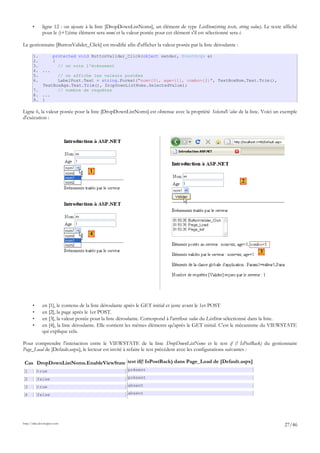 • ligne 12 : on ajoute à la liste [DropDownListNoms], un élément de type ListItem(string texte, string value). Le texte affiché
pour le (i+1)ème élément sera nomi et la valeur postée pour cet élément s'il est sélectionné sera i.
Le gestionnaire [ButtonValider_Click] est modifié afin d'afficher la valeur postée par la liste déroulante :
1. protected void ButtonValider_Click(object sender, EventArgs e)
2. {
3. // on note l'événement
4. ...
5. // on affiche les valeurs postées
6. LabelPost.Text = string.Format("nom={0}, age={1}, combo={2}", TextBoxNom.Text.Trim(),
TextBoxAge.Text.Trim(), DropDownListNoms.SelectedValue);
7. // nombre de requêtes
8. ...
9. }
Ligne 6, la valeur postée pour la liste [DropDownListNoms] est obtenue avec la propriété SelectedValue de la liste. Voici un exemple
d'exécution :
• en [1], le contenu de la liste déroulante après le GET initial et juste avant le 1er POST
• en [2], la page après le 1er POST.
• en [3], la valeur postée pour la liste déroulante. Correspond à l'attribut value du ListItem sélectionné dans la liste.
• en [4], la liste déroulante. Elle contient les mêmes éléments qu'après le GET initial. C'est le mécanisme du VIEWSTATE
qui explique cela.
Pour comprendre l'interaction entre le VIEWSTATE de la liste DropDownListNoms et le test if (! IsPostBack) du gestionnaire
Page_Load de [Default.aspx], le lecteur est invité à refaire le test précédent avec les configurations suivantes :
Cas DropDownListNoms.EnableViewState test if(! IsPostBack) dans Page_Load de [Default.aspx]
1 true présent
2 false présent
3 true absent
4 false absent
http://tahe.developpez.com
27/46
1
3
4
2
 