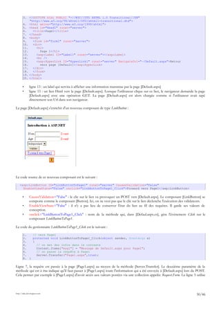 3. <!DOCTYPE html PUBLIC "-//W3C//DTD XHTML 1.0 Transitional//EN"
"http://www.w3.org/TR/xhtml1/DTD/xhtml1-transitional.dtd">
4. <html xmlns="http://www.w3.org/1999/xhtml">
5. <head id="Head1" runat="server">
6. <title>Page1</title>
7. </head>
8. <body>
9. <form id="form1" runat="server">
10. <div>
11. <h1>
12. Page 1</h1>
13. <asp:Label ID="Label1" runat="server"></asp:Label>
14. <br />
15. <asp:HyperLink ID="HyperLink1" runat="server" NavigateUrl="~/Default.aspx">Retour
16. vers page [Default]</asp:HyperLink>
17. </div>
18. </form>
19. </body>
20. </html>
• ligne 13 : un label qui servira à afficher une information transmise par la page [Default.aspx]
• ligne 15 : un lien Html vers la page [Default.aspx]. Lorsque l'utilisateur clique sur ce lien, le navigateur demande la page
[Default.aspx] avec une opération GET. La page [Default.aspx] est alors chargée comme si l'utilisateur avait tapé
directement son Url dans son navigateur.
La page [Default.aspx] s'enrichit d'un nouveau composant de type LinkButton :
Le code source de ce nouveau composant est le suivant :
<asp:LinkButton ID="LinkButtonToPage1" runat="server" CausesValidation="False"
EnableViewState="False" onclick="LinkButtonToPage1_Click">Forward vers Page1</asp:LinkButton>
• CausesValidation="False" : le clic sur le lien va provoquer un POST vers [Default.aspx]. Le composant [LinkButton] se
comporte comme le composant [Button]. Ici, on ne veut pas que le clic sur le lien déclenche l'exécution des validateurs.
• EnableViewState="False" : il n'y a pas lieu de conserver l'état du lien au fil des requêtes. Il garde ses valeurs de
conception.
• onclick="LinkButtonToPage1_Click" : nom de la méthode qui, dans [Defaul.aspx.cs], gère l'événement Click sur le
composant LinkButtonToPage1.
Le code du gestionnaire LinkButtonToPage1_Click est le suivant :
1. // vers Page1
2. protected void LinkButtonToPage1_Click(object sender, EventArgs e)
3. {
4. // on met des infos dans le contexte
5. Context.Items["msg1"] = "Message de Default.aspx pour Page1";
6. // on passe la requête à Page1
7. Server.Transfer("Page1.aspx",true);
8. }
Ligne 7, la requête est passée à la page [Page1.aspx] au moyen de la méthode [Server.Transfer]. Le deuxième paramètre de la
méthode qui est à true indique qu'il faut passer à [Page1.aspx] toute l'information qui a été envoyée à [Default.aspx] lors du POST.
Cela permet par exemple à [Page1.aspx] d'avoir accès aux valeurs postées via une collection appelée Request.Form. La ligne 5 utilise
http://tahe.developpez.com
30/46
1
 