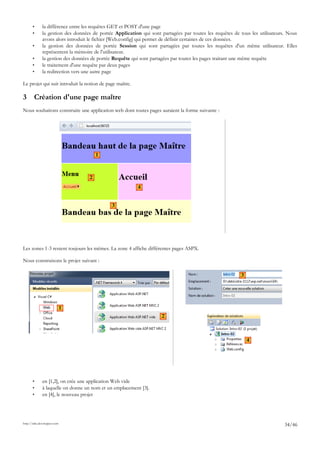 • la différence entre les requêtes GET et POST d'une page
• la gestion des données de portée Application qui sont partagées par toutes les requêtes de tous les utilisateurs. Nous
avons alors introduit le fichier [Web.config] qui permet de définir certaines de ces données.
• la gestion des données de portée Session qui sont partagées par toutes les requêtes d'un même utilisateur. Elles
représentent la mémoire de l'utilisateur.
• la gestion des données de portée Requête qui sont partagées par toutes les pages traitant une même requête
• le traitement d'une requête par deux pages
• la redirection vers une autre page
Le projet qui suit introduit la notion de page maître.
3 Création d'une page maître
Nous souhaitons construire une application web dont toutes pages auraient la forme suivante :
Les zones 1-3 restent toujours les mêmes. La zone 4 affiche différentes pages ASPX.
Nous construisons le projet suivant :
• en [1,2], on crée une application Web vide
• à laquelle on donne un nom et un emplacement [3].
• en [4], le nouveau projet
http://tahe.developpez.com
34/46
1
2
3
4
1
2
3
4
 