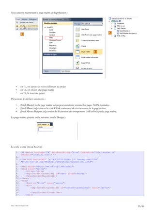 Nous créons maintenant la page maître de l'application :
• en [1], on ajoute un nouvel élément au projet
• en [2], on choisit une page maître
• en [3], le nouveau projet
Présentons les fichiers ainsi créés :
• [Site1.Master] est la page maître qu'on peut construire comme les pages ASPX normales.
• [Site1.Master.cs] contient le code C# de traitement des événements de la page maître
• [Site1.Master.Deigner.cs] contient la déclaration des composants ASP utilisés par la page maître.
La page maître générée est la suivante (mode Design) :
Le code source (mode Source) :
1. <%@ Master Language="C#" AutoEventWireup="true" CodeBehind="Site1.master.cs"
Inherits="Intro_02.Site1" %>
2.
3. <!DOCTYPE html PUBLIC "-//W3C//DTD XHTML 1.0 Transitional//EN"
"http://www.w3.org/TR/xhtml1/DTD/xhtml1-transitional.dtd">
4.
5. <html xmlns="http://www.w3.org/1999/xhtml">
6. <head runat="server">
7. <title></title>
8. <asp:ContentPlaceHolder ID="head" runat="server">
9. </asp:ContentPlaceHolder>
10. </head>
11. <body>
12. <form id="form1" runat="server">
13. <div>
14. <asp:ContentPlaceHolder ID="ContentPlaceHolder1" runat="server">
15.
16. </asp:ContentPlaceHolder>
17. </div>
http://tahe.developpez.com
35/46
1
2
3
 